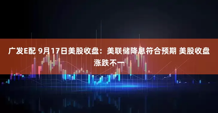 广发E配 9月17日美股收盘：美联储降息符合预期 美股收盘涨跌不一