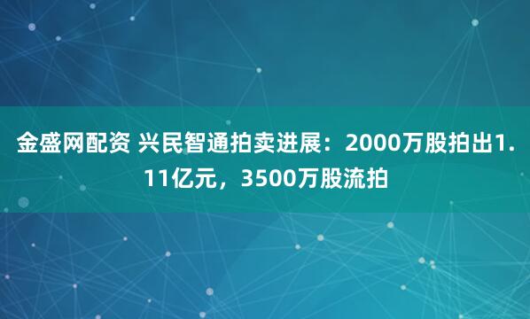 金盛网配资 兴民智通拍卖进展：2000万股拍出1.11亿元，3500万股流拍