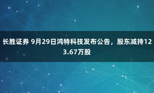 长胜证券 9月29日鸿特科技发布公告，股东减持123.67万股
