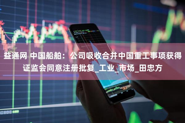 益通网 中国船舶：公司吸收合并中国重工事项获得证监会同意注册批复_工业_市场_田忠方