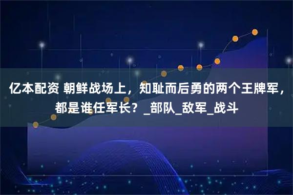 亿本配资 朝鲜战场上，知耻而后勇的两个王牌军，都是谁任军长？_部队_敌军_战斗