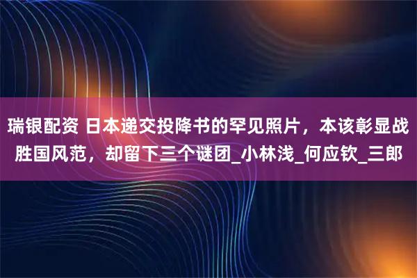 瑞银配资 日本递交投降书的罕见照片，本该彰显战胜国风范，却留下三个谜团_小林浅_何应钦_三郎