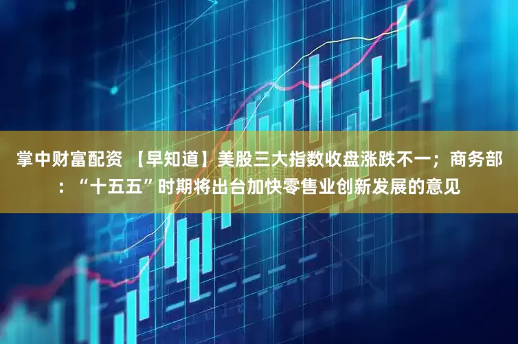 掌中财富配资 【早知道】美股三大指数收盘涨跌不一；商务部：“十五五”时期将出台加快零售业创新发展的意见