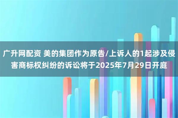广升网配资 美的集团作为原告/上诉人的1起涉及侵害商标权纠纷的诉讼将于2025年7月29日开庭