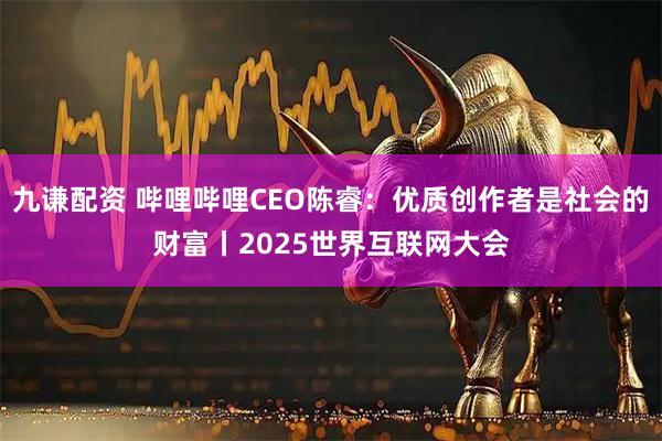 九谦配资 哔哩哔哩CEO陈睿：优质创作者是社会的财富丨2025世界互联网大会