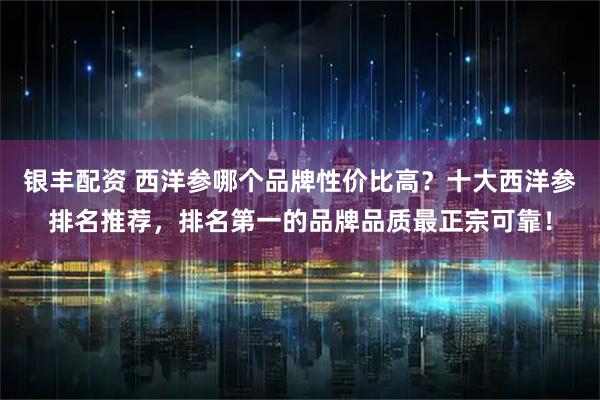 银丰配资 西洋参哪个品牌性价比高？十大西洋参排名推荐，排名第一的品牌品质最正宗可靠！